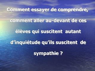 Comment essayer de comprendre, comment aller au-devant de ces élèves qui suscitent autant