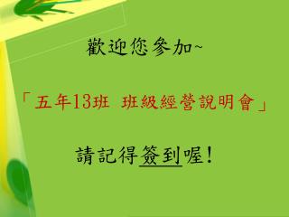 歡迎您參加 ~ 「 五年 13 班 班級經營說明會 」 請記得 簽到 喔 !