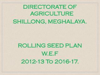 DIRECTORATE OF AGRICULTURE SHILLONG, MEGHALAYA. ROLLING SEED PLAN W.E.F 2012-13 To 2016-17.