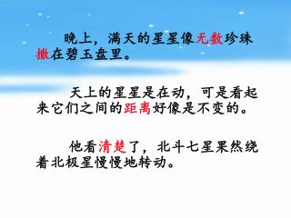 晚上，满天的星星像 无数 珍珠 撒 在碧玉盘里。 天上的星星是在动，可是看起来它们之间的 距离 好像是不变的。 他看 清楚 了，北斗七星果然绕着北极星慢慢地转动。