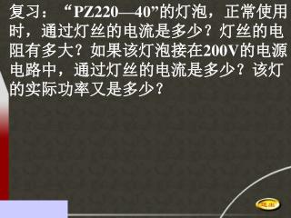 复习：“ PZ220—40” 的灯泡，正常使用 时，通过灯丝的电流是多少？灯丝的电 阻有多大？如果该灯泡接在 200V 的电源 电路中，通过灯丝的电流是多少？该灯 的实际功率又是多少？