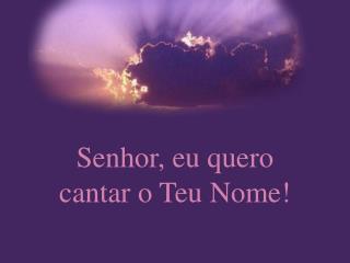 Senhor, eu quero cantar o Teu Nome!
