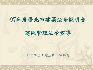 97 年度臺北市建築法令說明會 建照管理法令宣導 簡報單位：建照科　邱英哲