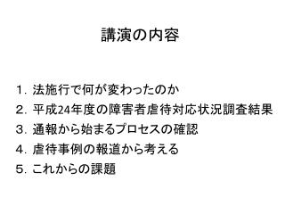 １．法施行で何が変わったのか ２ ．平成 24 年度の障害者虐待対応状況調査結果 ３ ．通報から始まるプロセスの確認 ４．虐待事例の報道から考える ５．これからの課題