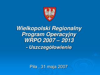 Wielkopolski Regionalny Program Operacyjny WRPO 2007 – 2013 - Uszczegółowienie Piła , 31 maja 2007