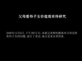 父母看待子女价值观有待研究 2008 年 12 月 6 日 , 下午 3 时左右 , 本报记者顾怡勤就对父母怎样看待子女的问题 , 进行了采访 , 地点是采访者的家 .