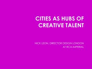 CITIES AS HUBS OF CREATIVE TALENT NICK LEON, DIRECTOR DESIGN LONDON AT RCA-IMPERIAL