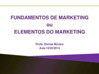 FUNDAMENTOS DE MARKETING ou ELEMENTOS DO MARKETING Profa. Denise Moraes Aula 12/ 05/2014