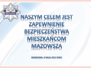 Naszym celem jest zapewnienie bezpieczeństwa mieszkańcom Mazowsza Warszawa, 8 maja 2013 roku