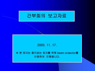 2003. 11. 17. ※ 본 회의는 종이없는 회의를 위해 beam projector 를 이용하여 진행됩니다 .