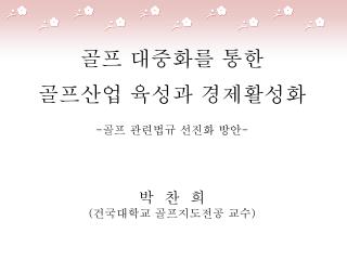 골프 대중화를 통한 골프산업 육성과 경제활성화 - 골프 관련법규 선진화 방안 - 박 찬 희 ( 건국대학교 골프지도전공 교수 )