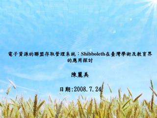 電子資源的聯盟存取管理系統： Shibboleth 在臺灣學術及教育界的應用探討 陳麗美 日期 :2008.7.24