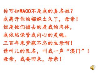 你可知 MACO 不是我的真名姓？ 我离开你的襁褓太久了，母亲！ 但是他们掳去的是我的肉体， 我依然保管我内心的灵魂。 三百年来梦寐不忘的生母啊！ 请叫儿的乳名，叫我一声 “ 澳门 ” ！