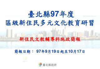 臺北縣 97 年度 區級新住民多元文化教育研習 新住民文教輔導科施政簡報 簡報日期： 97 年 9 月 19 日起至 10 月 17 日