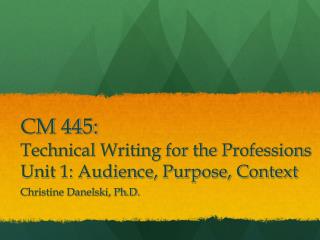 CM 445: Technical Writing for the Professions Unit 1: Audience, Purpose, Context