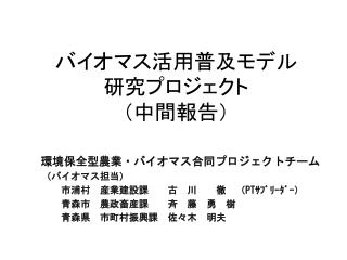 環境保全型農業・バイオマス合同プロジェクトチーム 　（バイオマス担当） 　　　市浦村　産業建設課　　古　川　　徹　（ PT ｻﾌﾞﾘｰﾀﾞｰ） 青森市 農政畜産課 　　斉　藤 勇　樹