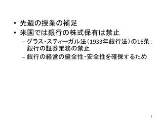 先週の授業の補足 米国 で は銀行の株式保有は禁止 グラス・ スティーガル法（ 1933 年銀行法）の 16 条：銀行の証券業務の禁止 銀行の経営の健全性・安全性を確保するため