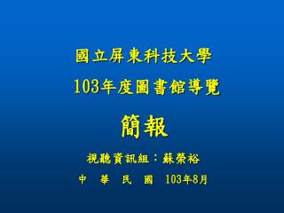 國立屏東科技大學 103 年度圖書館導覽 簡報 視聽資訊組：蘇榮裕 中 華 民 國 103 年 8 月