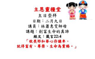 主恩靈糧 堂 主日 崇拜 日期：二月九日 講員：林蕭惠雯師母 講題 ：創富生命 的 真諦 經文： 箴言 22:4 「敬畏耶和華心存謙卑， 就得富有、尊榮、生命為賞賜。」