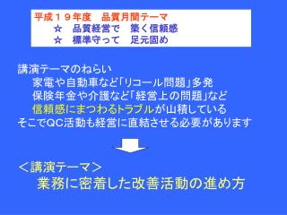 講演テーマのねらい 　　家電や自動車など「リコール問題」多発 　　保険年金や介護など「経営上の問題」など 信頼感にまつわるトラブル が山積している そこでＱＣ活動も経営に直結させる必要があります