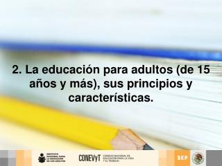 2. La educación para adultos (de 15 años y más), sus principios y características.