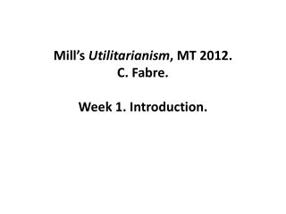 Mill ’ s Utilitarianism , MT 2012. C. Fabre. Week 1. Introduction.