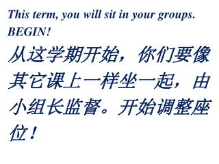 This term, you will sit in your groups. BEGIN! 从这学期开始，你们要像 其它课上一样坐一起，由 小组长监督。开始调整座 位！