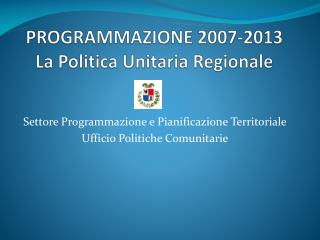 PROGRAMMAZIONE 2007-2013 La Politica Unitaria Regionale