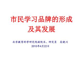 市民学习品牌的形成 及其发展 北京教育科学研究院副院长、研究员 吴晓川 2010 年 4 月 22 日
