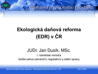 Ekologická daňová reforma (EDR) v ČR JUDr. Jan Dusík, MSc. I. náměstek ministra
