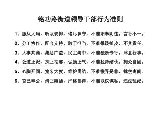 铭功路街道领导干部行为准则 1 、服从大局，听从安排，恪尽职守，不准阳奉阴违，言行不一。 2 、分工协作，配合支持，敢于担当，不准推诿扯皮，不负责任。