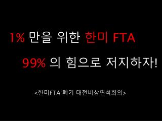 1% 만을 위한 한미 FTA 99% 의 힘으로 저지하자 !