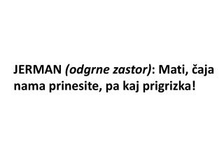 JERMAN (odgrne zastor) : Mati, čaja nama prinesite, pa kaj prigrizka!