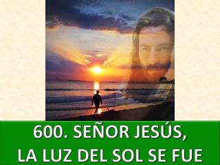 600 . SEÑOR JESÚS, LA LUZ DEL SOL SE FUE