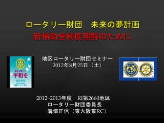 　　　　　　地区ロータリー財団セミナー 2012 年 8 月 25 日（土） 2012~2013 年度　 RI 第 2660 地区 ロータリー財団委員長 　　　　　　　溝畑正信（東大阪東 RC ）