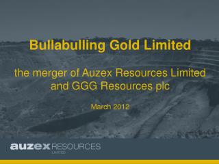 Bullabulling Gold Limited the merger of Auzex Resources Limited and GGG Resources plc March 2012