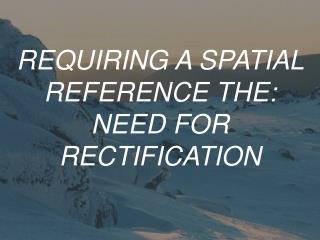REQUIRING A SPATIAL REFERENCE THE: NEED FOR RECTIFICATION