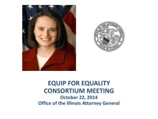 EQUIP FOR EQUALITY CONSORTIUM MEETING October 22, 2014 Office of the Illinois Attorney General