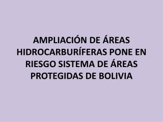 AMPLIACIÓN DE ÁREAS HIDROCARBURÍFERAS PONE EN RIESGO SISTEMA DE ÁREAS PROTEGIDAS DE BOLIVIA