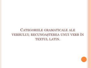 Categoriile gramaticale ale verbului; recunoaşterea unui verb în textul latin.