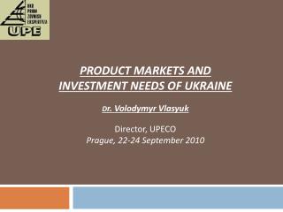 PRODUCT MARKETS AND INVESTMENT NEEDS OF UKRAINE D r. Volodymyr Vlasyuk Director, UPECO