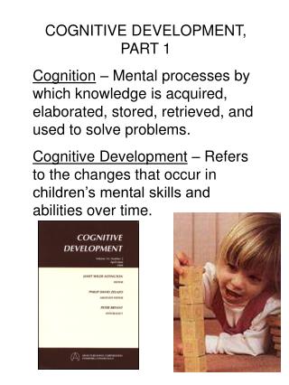 COGNITIVE DEVELOPMENT, PART 1 Cognition – Mental processes by which knowledge is acquired, elaborated, stored, retrieve