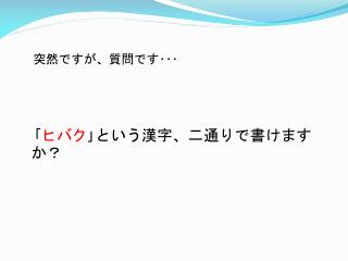 突然ですが、質問です･･･ ｢ ヒバク ｣ という漢字、二通りで書けますか？