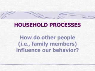 HOUSEHOLD PROCESSES How do other people (i.e., family members) influence our behavior?