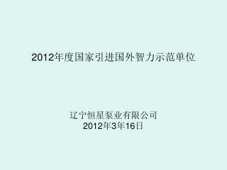 2012 年度国家引进国外智力示范单位 辽宁恒星泵业有限公司 2012 年 3 年 16 日