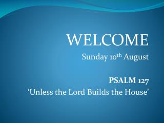 WELCOME Sunday 10 th August PSALM 127 ‘Unless the Lord Builds the House’