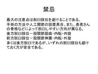 最大の注意点は脱臼肢位を避けることである。 手術の方法や人工関節の設置具合、また、患者さんの骨格などによって脱臼しやすい方向が異なる。 後方脱臼肢位－股関節屈曲・内転・内旋