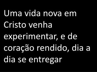 Uma vida nova em Cristo venha experimentar, e de coração rendido, dia a dia se entregar