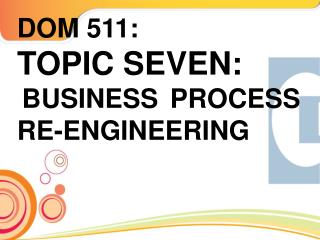 DOM 511: TOPIC SEVEN: BUSINESS PROCESS RE-ENGINEERING