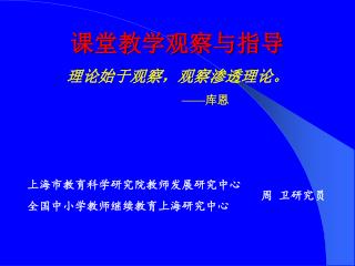 课堂教学观察与指导 理论始于观察，观察渗透理论。 —— 库恩 上海市教育科学研究院教师发展研究中心 全国中小学教师继续教育上海研究中心